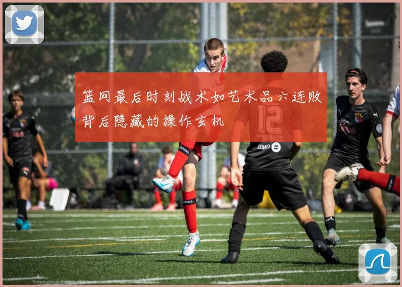 篮网最后时刻战术如艺术品六连败背后隐藏的操作玄机