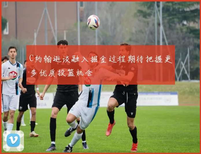 C约翰逊谈融入掘金过程期待把握更多优质投篮机会