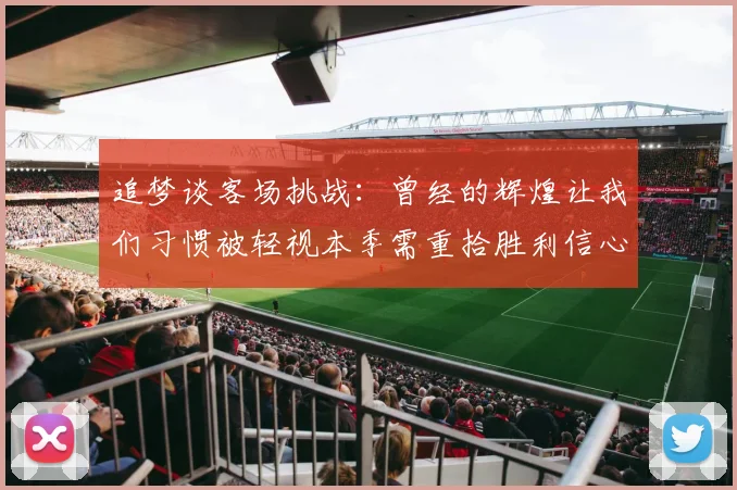 追梦谈客场挑战：曾经的辉煌让我们习惯被轻视本季需重拾胜利信心
