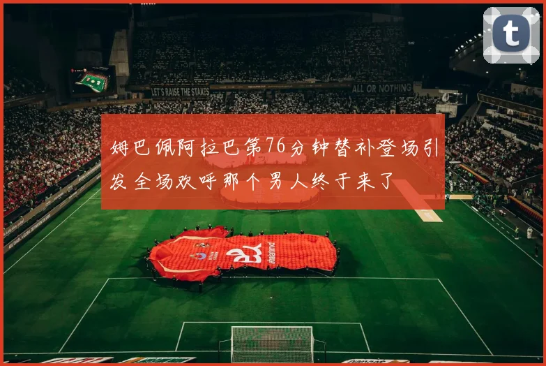 姆巴佩阿拉巴第76分钟替补登场引发全场欢呼那个男人终于来了