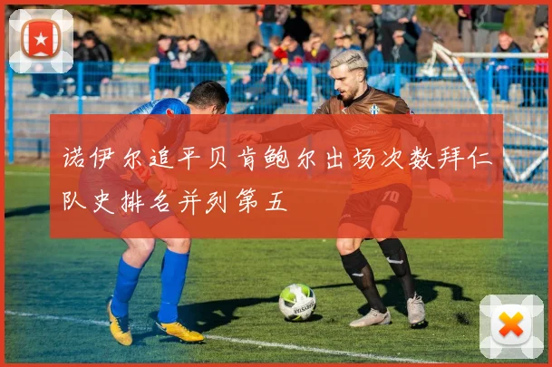 诺伊尔追平贝肯鲍尔出场次数拜仁队史排名并列第五