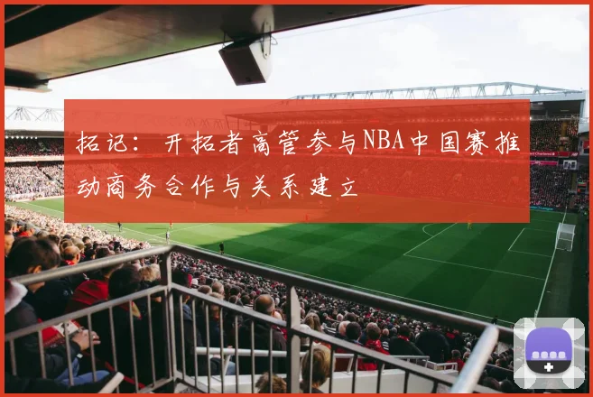 拓记：开拓者高管参与NBA中国赛推动商务合作与关系建立