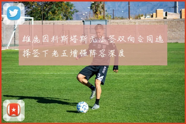 雄鹿因科斯塔斯无法签双向合同选择签下老五增强阵容深度