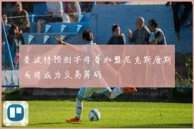 香波特预测字母哥加盟尼克斯唐斯或将成为交易筹码