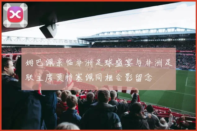 姆巴佩亲临非洲足球盛宴与非洲足联主席莫特塞佩同框合影留念