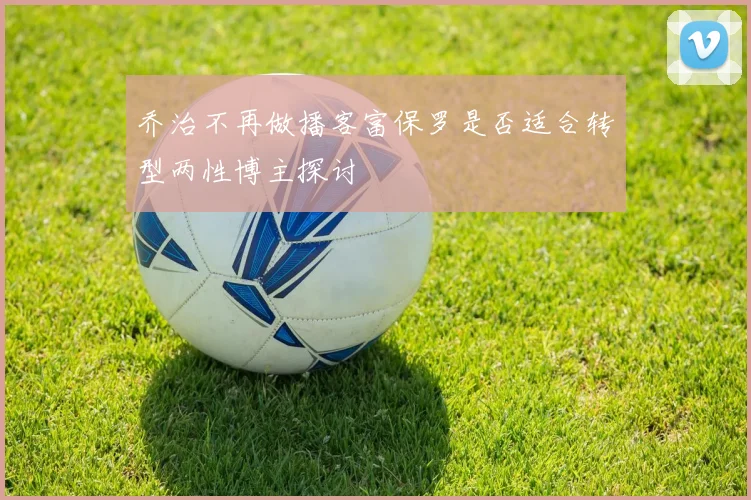 乔治不再做播客富保罗是否适合转型两性博主探讨