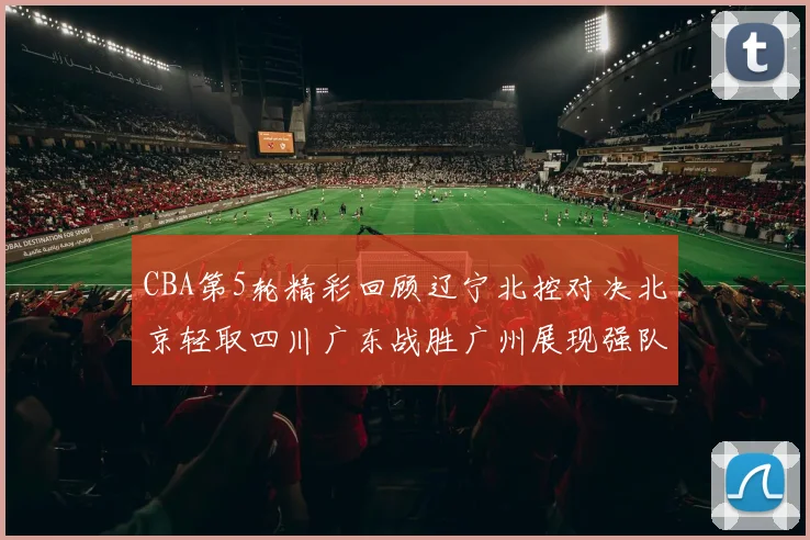 CBA第5轮精彩回顾辽宁北控对决北京轻取四川广东战胜广州展现强队风范