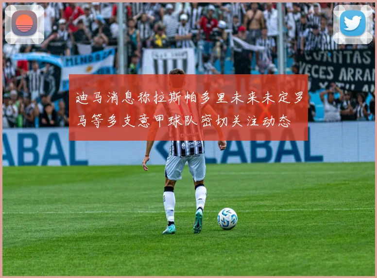 迪马消息称拉斯帕多里未来未定罗马等多支意甲球队密切关注动态