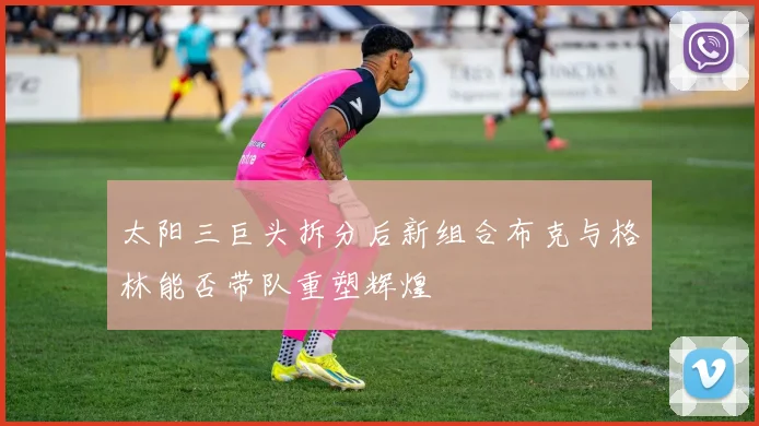 太阳三巨头拆分后新组合布克与格林能否带队重塑辉煌