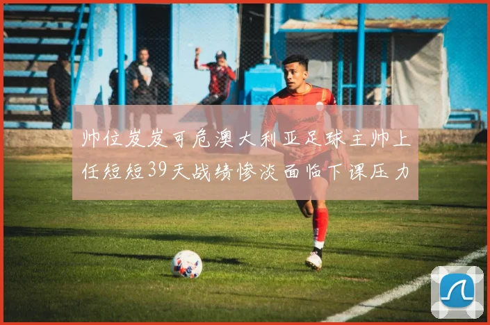 帅位岌岌可危澳大利亚足球主帅上任短短39天战绩惨淡面临下课压力