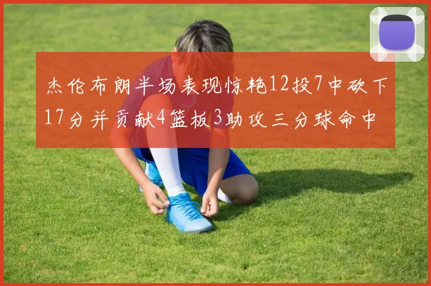 杰伦布朗半场表现惊艳12投7中砍下17分并贡献4篮板3助攻三分球命中率高达75