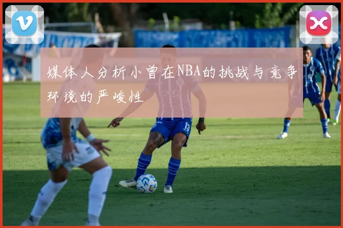 媒体人分析小曾在NBA的挑战与竞争环境的严峻性