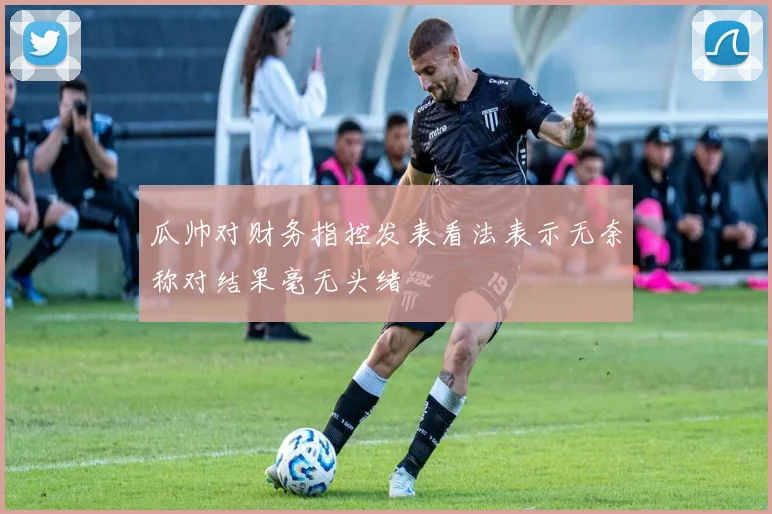 瓜帅对财务指控发表看法表示无奈称对结果毫无头绪