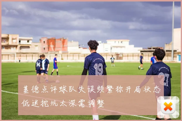 基德点评球队失误频繁称开局状态低迷挖坑太深需调整