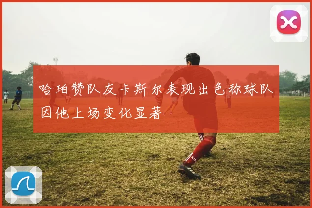 哈珀赞队友卡斯尔表现出色称球队因他上场变化显著