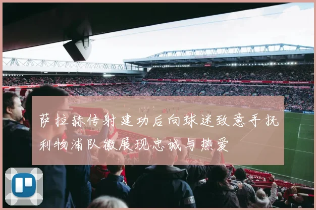 萨拉赫传射建功后向球迷致意手抚利物浦队徽展现忠诚与热爱