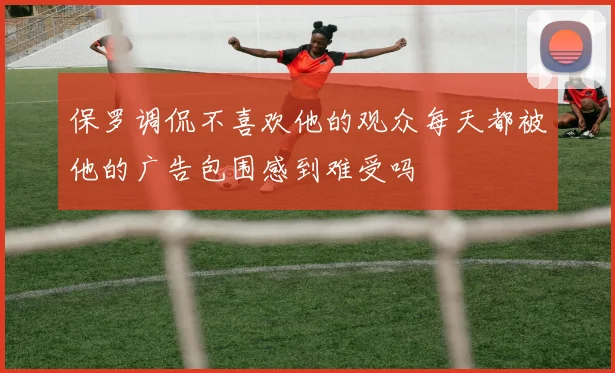 保罗调侃不喜欢他的观众每天都被他的广告包围感到难受吗