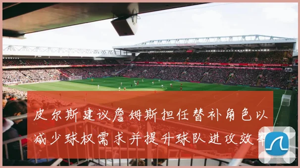 皮尔斯建议詹姆斯担任替补角色以减少球权需求并提升球队进攻效率
