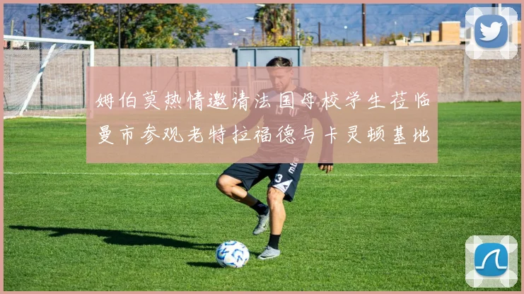姆伯莫热情邀请法国母校学生莅临曼市参观老特拉福德与卡灵顿基地