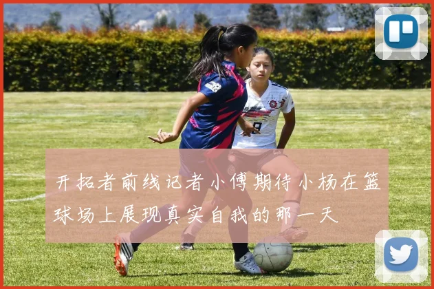 开拓者前线记者小傅期待小杨在篮球场上展现真实自我的那一天