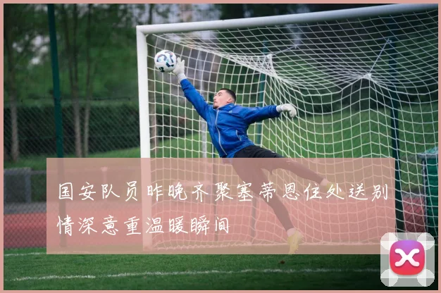 国安队员昨晚齐聚塞蒂恩住处送别情深意重温暖瞬间