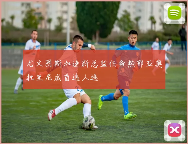 尤文图斯加速新总监任命热那亚奥托里尼成首选人选