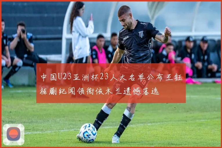 中国U23亚洲杯23人大名单公布王钰栋蒯纪闻领衔依木兰遗憾落选