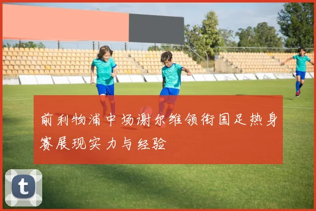 前利物浦中场谢尔维领衔国足热身赛展现实力与经验