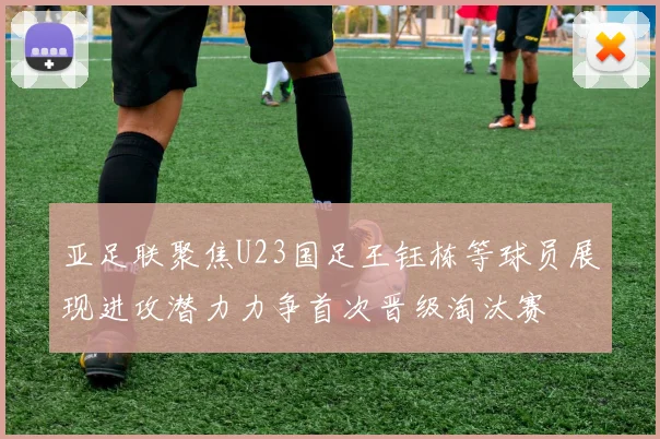 亚足联聚焦U23国足王钰栋等球员展现进攻潜力力争首次晋级淘汰赛