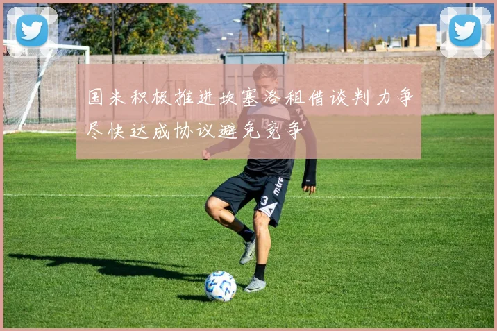 国米积极推进坎塞洛租借谈判力争尽快达成协议避免竞争