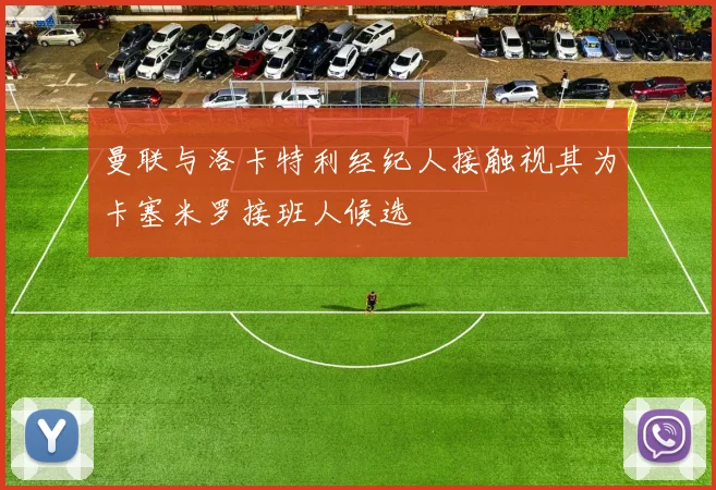 曼联与洛卡特利经纪人接触视其为卡塞米罗接班人候选