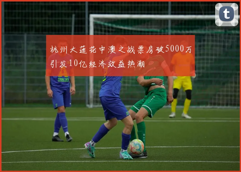 杭州大莲花中澳之战票房破5000万引发10亿经济效益热潮