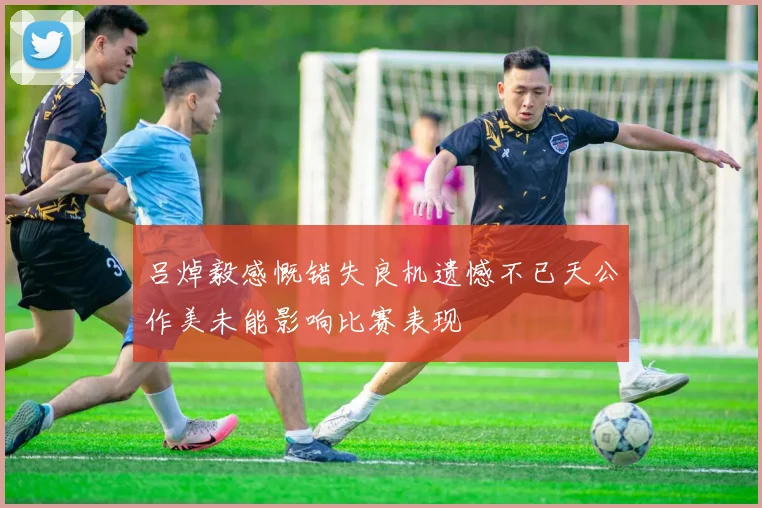 吕焯毅感慨错失良机遗憾不已天公作美未能影响比赛表现