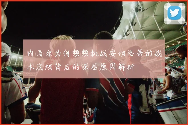 内马尔为何频频挑战安切洛蒂的战术底线背后的深层原因解析
