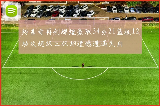 约基奇再创辉煌豪取34分21篮板12助攻超级三双却遗憾遭遇失利