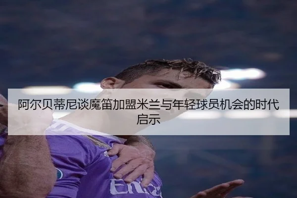 阿尔贝蒂尼谈魔笛加盟米兰与年轻球员机会的时代启示（ayx）